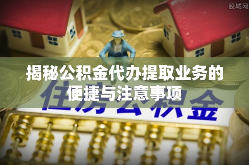 壤塘揭秘公积金代办提取业务的便捷与注意事项
