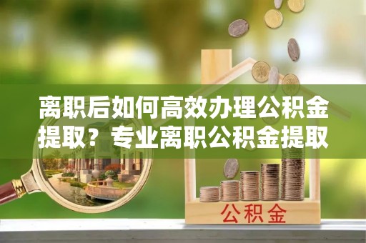 壤塘离职后如何高效办理公积金提取？专业离职公积金提取代办服务详解