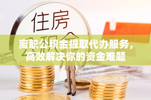 壤塘离职公积金提取代办服务，高效解决你的资金难题