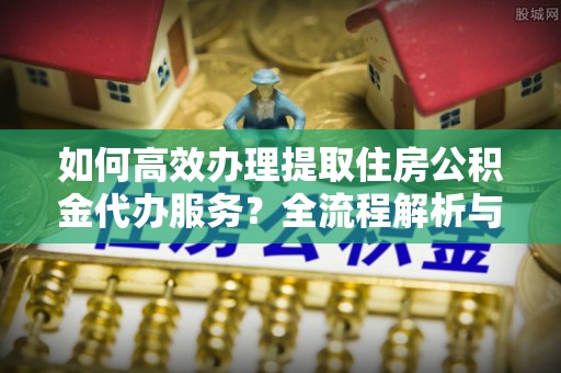 壤塘如何高效办理提取住房公积金代办服务？全流程解析与技巧分享