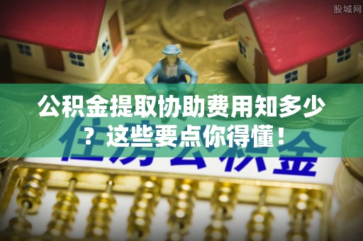 壤塘公积金提取协助费用知多少？这些要点你得懂！