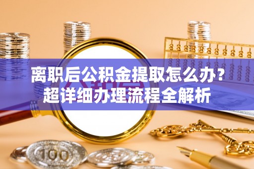 壤塘离职后公积金提取怎么办？超详细办理流程全解析