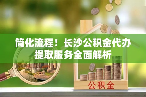 壤塘简化流程！长沙公积金代办提取服务全面解析
