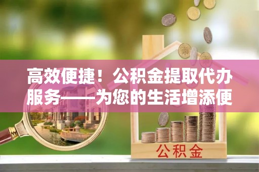 壤塘高效便捷！公积金提取代办服务——为您的生活增添便利