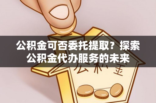 壤塘公积金可否委托提取？探索公积金代办服务的未来